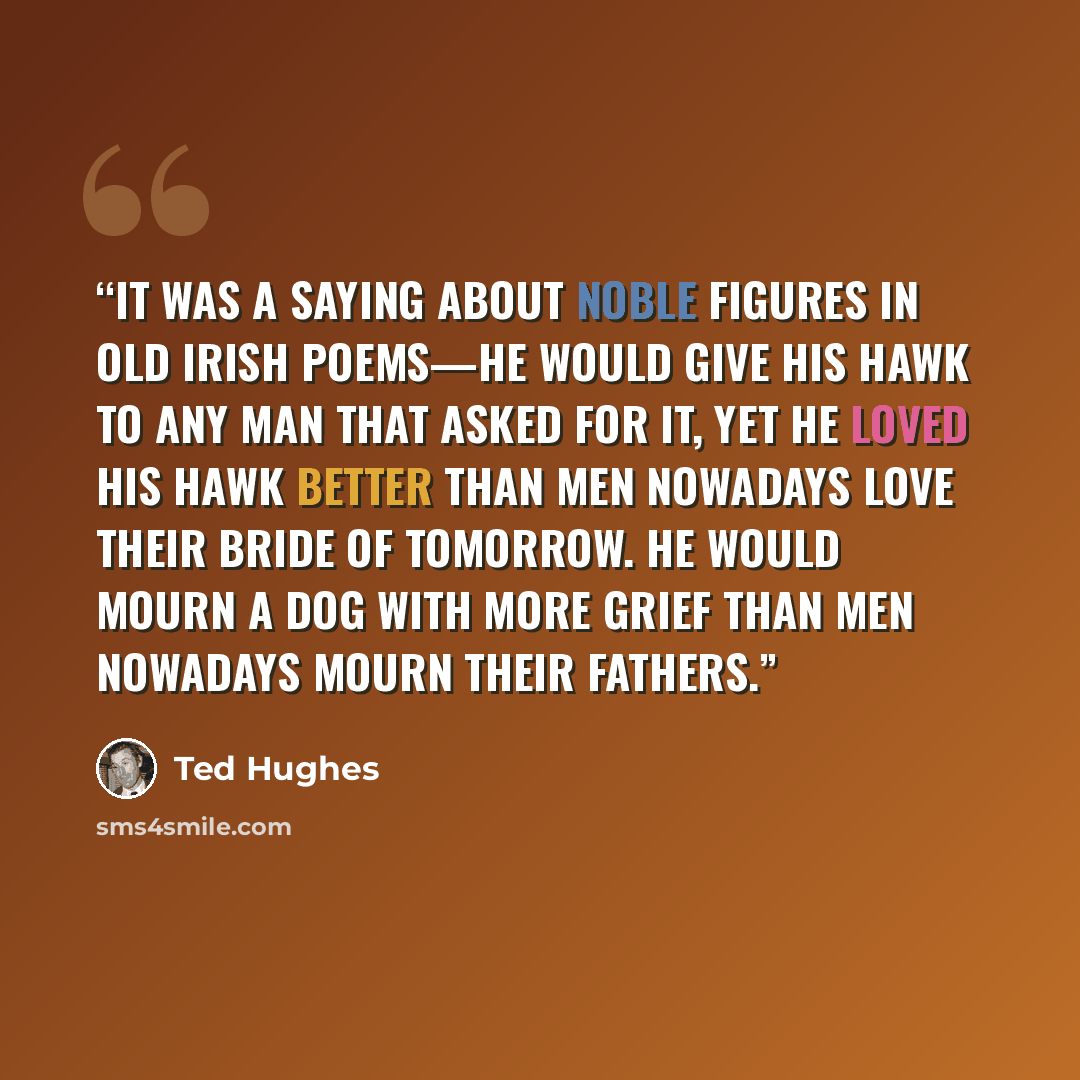 “It was a saying about noble figures in old Irish poems—he would give his hawk to any man that asked for it, yet he loved his hawk better than men nowadays love their bride of tomorrow. He would mourn a dog with more grief than men nowadays mourn their fathers.” quote by Ted Hughes