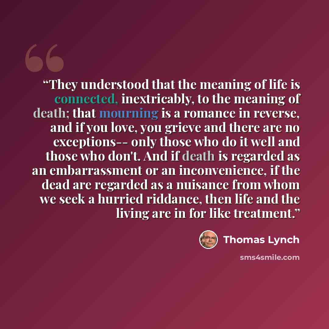 “They understood that the meaning of life is connected, inextricably, to the meaning of death; that mourning is a romance in reverse, and if you love, you grieve and there are no exceptions-- only those who do it well and those who don't. And if death is regarded as an embarrassment or an…” quote by Thomas Lynch