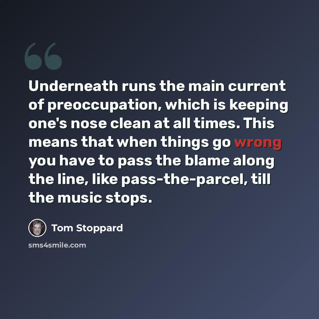 “Underneath runs the main current of preoccupation, which is keeping one's nose clean at all times. This means that when things go wrong you have to pass the blame along the line, like pass-the-parcel, till the music stops.” quote by Tom Stoppard