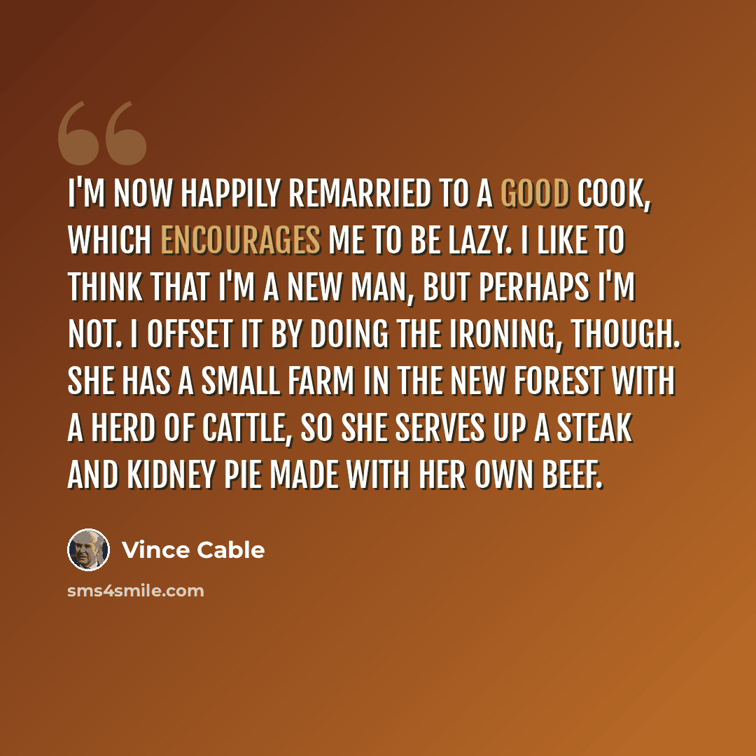 “I'm now happily remarried to a good cook, which encourages me to be lazy. I like to think that I'm a new man, but perhaps I'm not. I offset it by doing the ironing, though. She has a small farm in the New Forest with a herd of cattle, so she serves up a steak and kidney pie made with her own beef.” quote by Vince Cable