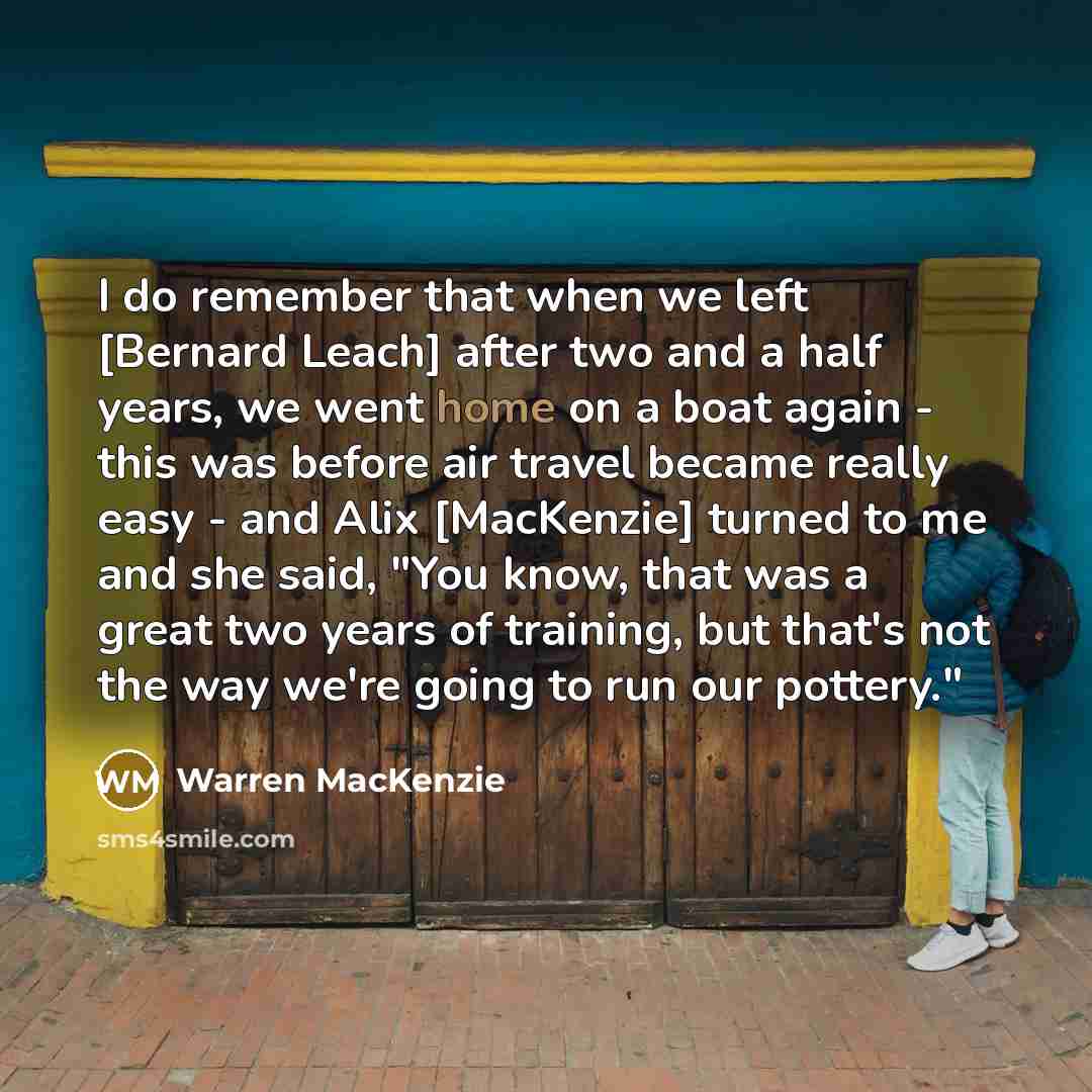 “I do remember that when we left [Bernard Leach] after two and a half years, we went home on a boat again - this was before air travel became really easy - and Alix [MacKenzie] turned to me and she said, "You know, that was a great two years of training, but that's not the way we're going to run…” quote by Warren MacKenzie