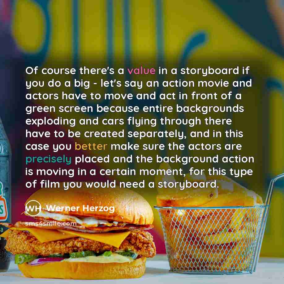 “Of course there's a value in a storyboard if you do a big - let's say an action movie and actors have to move and act in front of a green screen because entire backgrounds exploding and cars flying through there have to be created separately, and in this case you better make sure the actors are…” quote by Werner Herzog