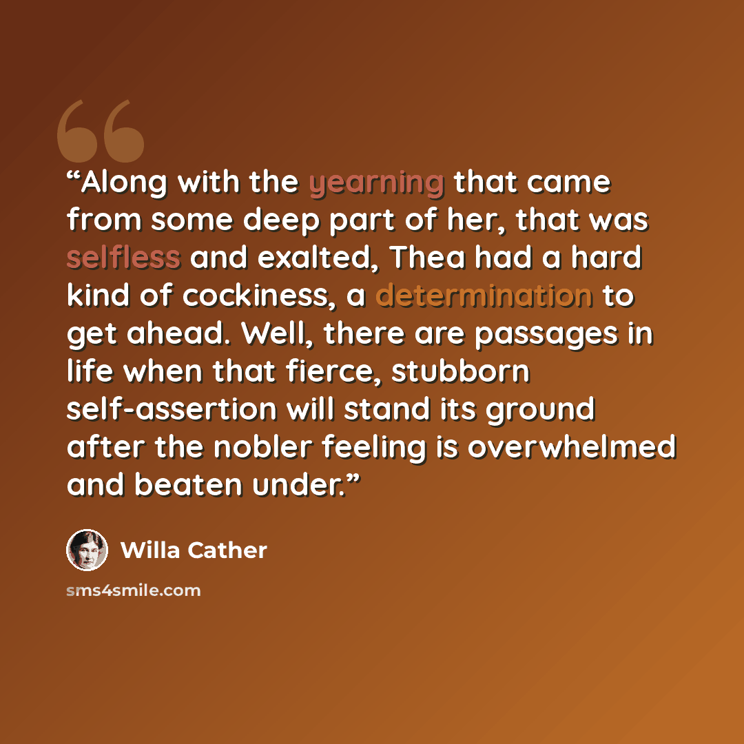 “Along with the yearning that came from some deep part of her, that was selfless and exalted, Thea had a hard kind of cockiness, a determination to get ahead. Well, there are passages in life when that fierce, stubborn self-assertion will stand its ground after the nobler feeling is overwhelmed and…” quote by Willa Cather