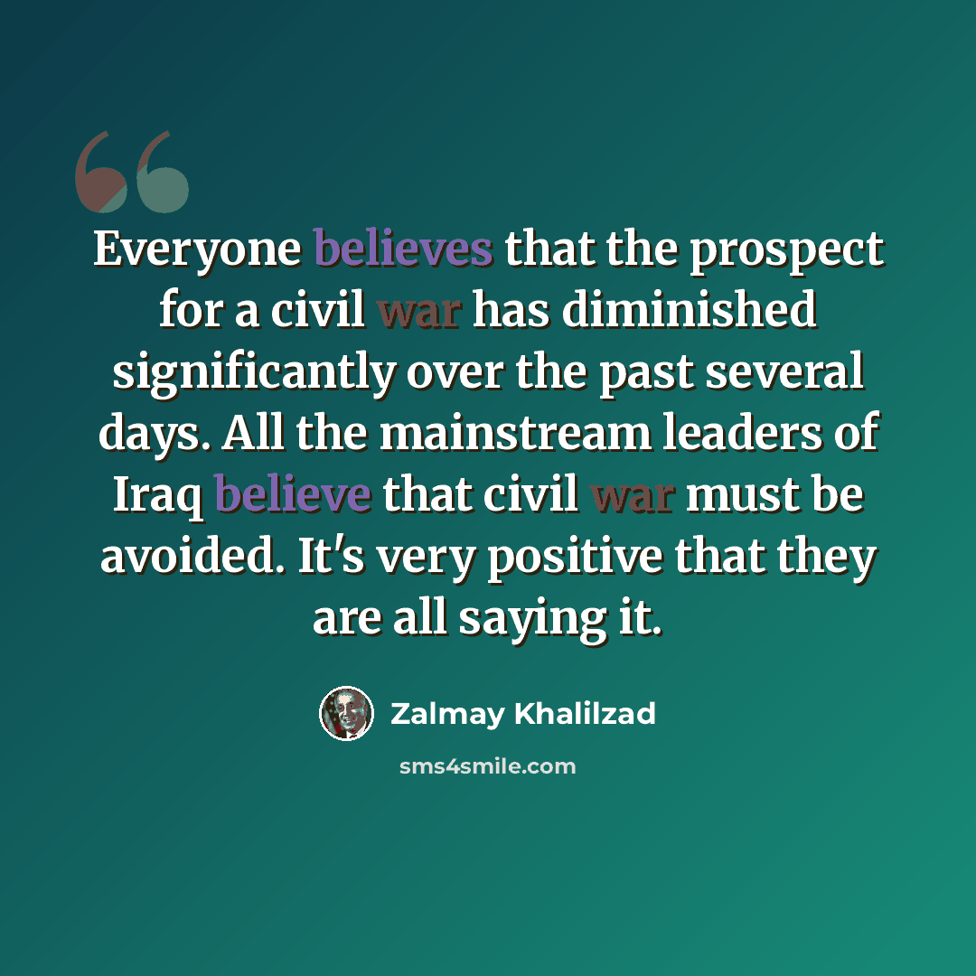 “Everyone believes that the prospect for a civil war has diminished significantly over the past several days. All the mainstream leaders of Iraq believe that civil war must be avoided. It's very positive that they are all saying it.” quote by Zalmay Khalilzad