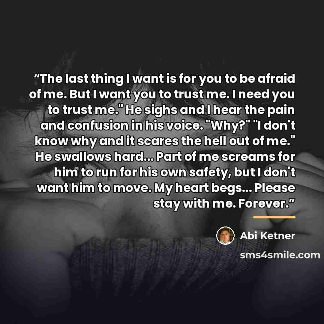 “The last thing I want is for you to be afraid of me. But I want you to trust me. I need you to trust me." He sighs and I hear the pain and confusion in his voice. "Why?" "I don't know why and it scares the hell out of me." He swallows hard... Part of me screams for him to run for his own safety…” quote by Abi Ketner