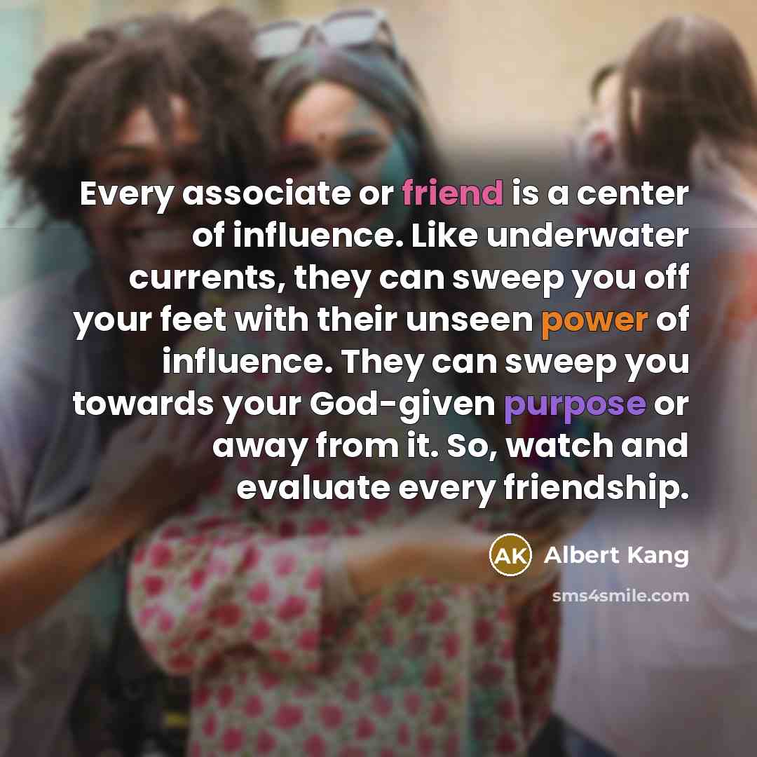 “Every associate or friend is a center of influence. Like underwater currents, they can sweep you off your feet with their unseen power of influence. They can sweep you towards your God-given purpose or away from it. So, watch and evaluate every friendship.” quote by Albert Kang