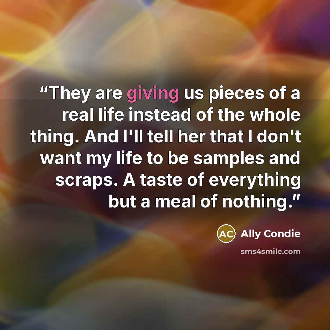 “They are giving us pieces of a real life instead of the whole thing. And I'll tell her that I don't want my life to be samples and scraps. A taste of everything but a meal of nothing.” quote by Ally Condie