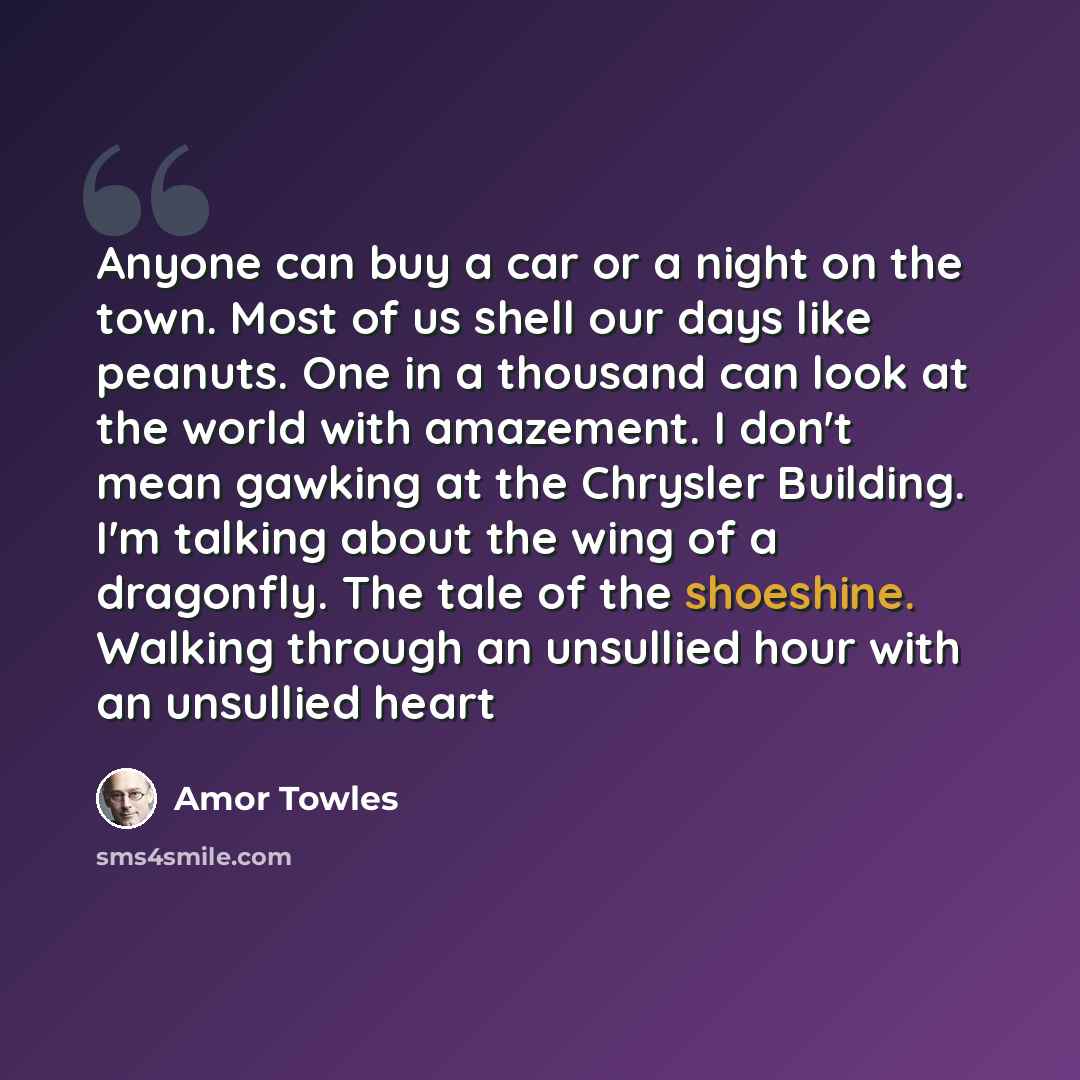 “Anyone can buy a car or a night on the town. Most of us shell our days like peanuts. One in a thousand can look at the world with amazement. I don't mean gawking at the Chrysler Building. I'm talking about the wing of a dragonfly. The tale of the shoeshine. Walking through an unsullied hour with…” quote by Amor Towles