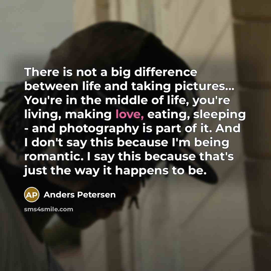 “There is not a big difference between life and taking pictures... You're in the middle of life, you're living, making love, eating, sleeping - and photography is part of it. And I don't say this because I'm being romantic. I say this because that's just the way it happens to be.” quote by Anders Petersen