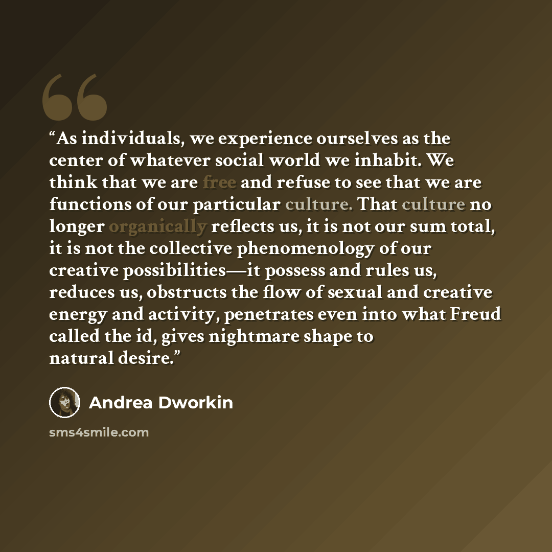 “As individuals, we experience ourselves as the center of whatever social world we inhabit. We think that we are free and refuse to see that we are functions of our particular culture. That culture no longer organically reflects us, it is not our sum total, it is not the collective phenomenology of…” quote by Andrea Dworkin