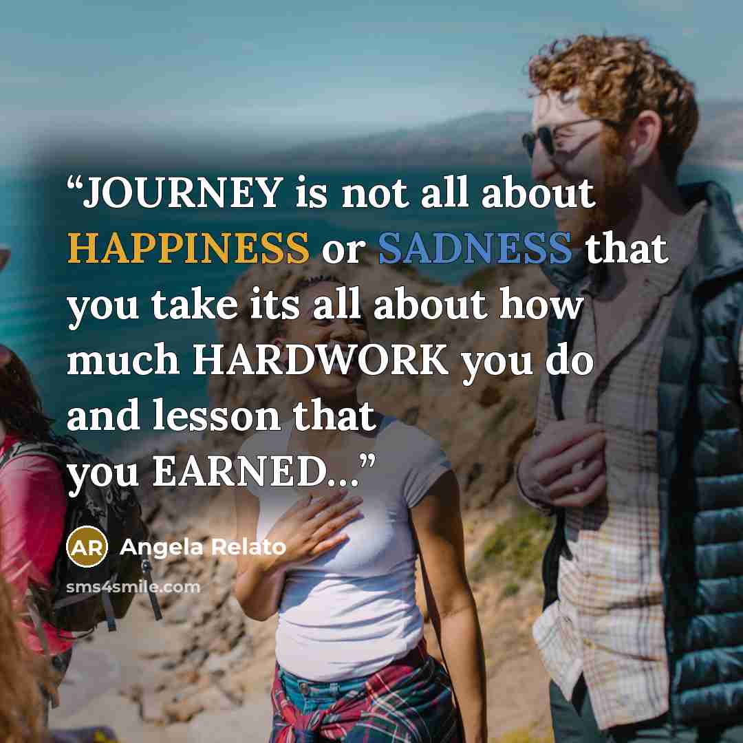 “JOURNEY is not all about HAPPINESS or SADNESS that you take its all about how much HARDWORK you do and lesson that you EARNED…” quote by Angela Relato