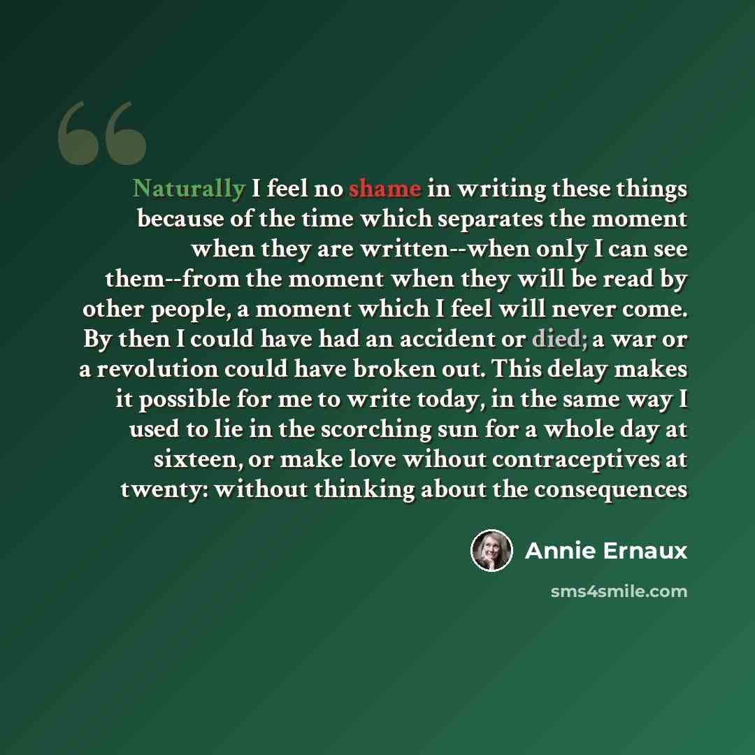 “Naturally I feel no shame in writing these things because of the time which separates the moment when they are written--when only I can see them--from the moment when they will be read by other people, a moment which I feel will never come. By then I could have had an accident or died; a war or a…” quote by Annie Ernaux