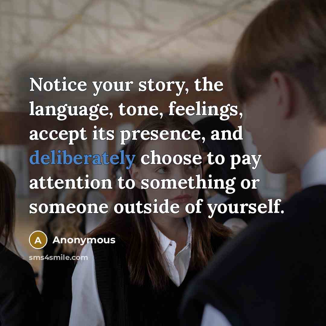 “Notice your story, the language, tone, feelings, accept its presence, and deliberately choose to pay attention to something or someone outside of yourself.” quote by Anonymous