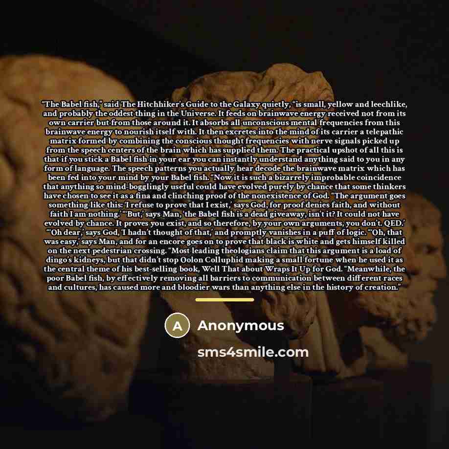 “The Babel fish,” said The Hitchhiker’s Guide to the Galaxy quietly, “is small, yellow and leechlike, and probably the oddest thing in the Universe. It feeds on brainwave energy received not from its own carrier but from those around it. It absorbs all unconscious mental frequencies from this…” quote by Anonymous