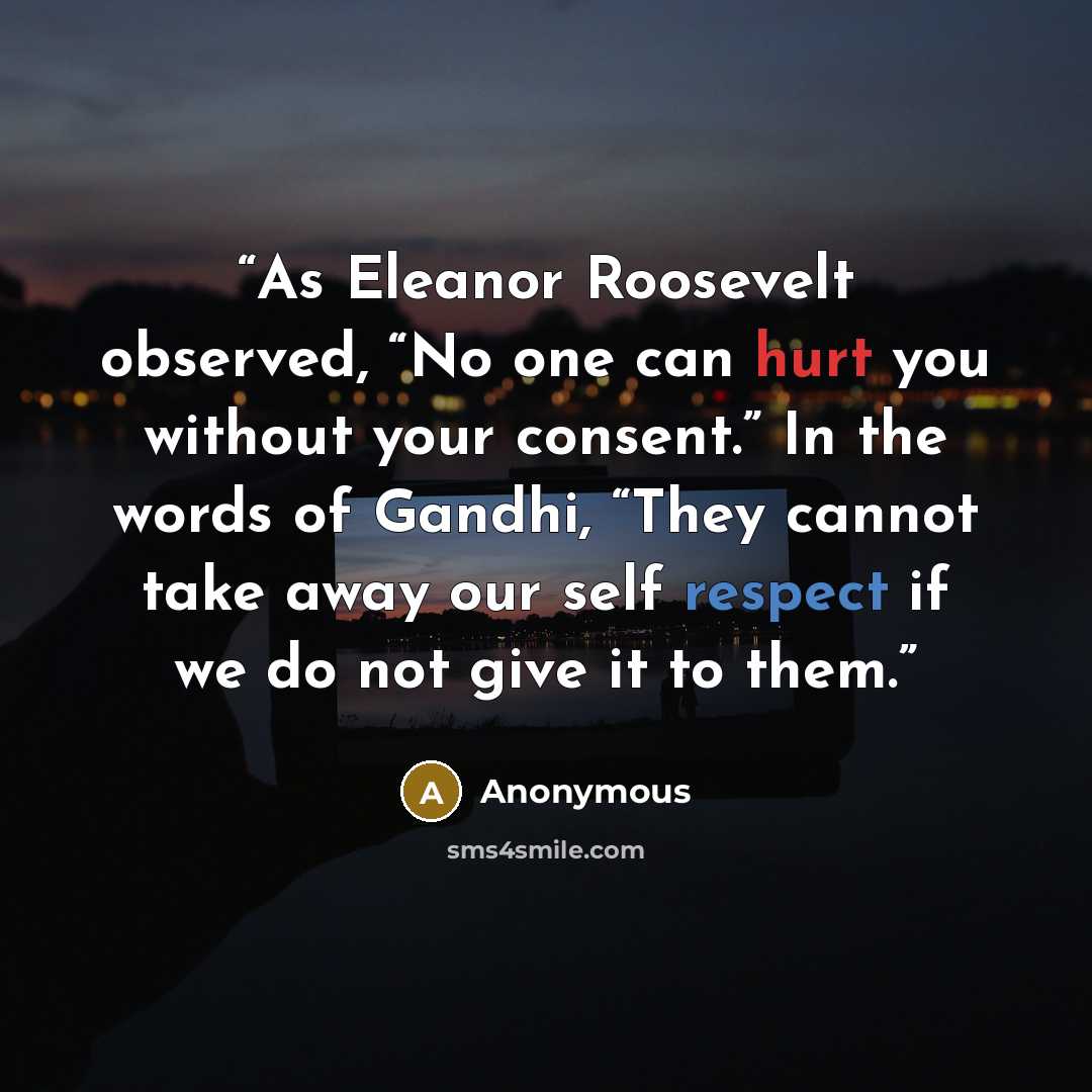 “As Eleanor Roosevelt observed, “No one can hurt you without your consent.” In the words of Gandhi, “They cannot take away our self respect if we do not give it to them.” quote by Anonymous