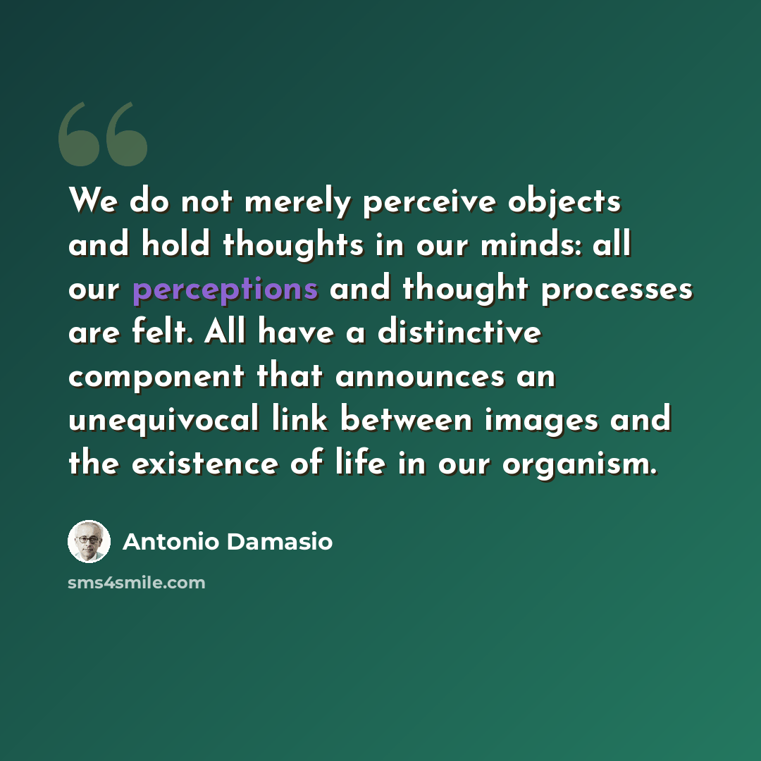 “We do not merely perceive objects and hold thoughts in our minds: all our perceptions and thought processes are felt. All have a distinctive component that announces an unequivocal link between images and the existence of life in our organism.” quote by Antonio Damasio