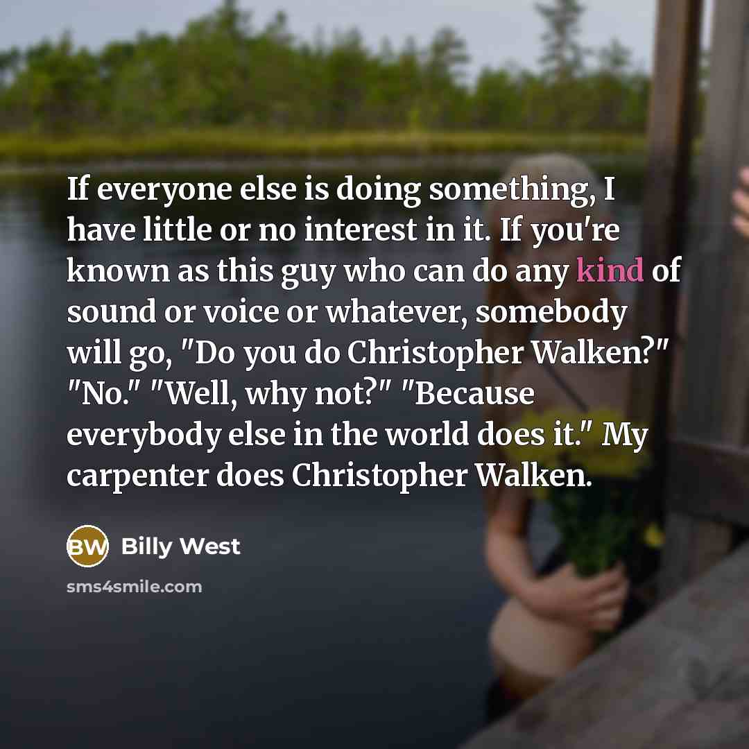 “If everyone else is doing something, I have little or no interest in it. If you're known as this guy who can do any kind of sound or voice or whatever, somebody will go, "Do you do Christopher Walken?" "No." "Well, why not?" "Because everybody else in the world does it." My carpenter does…” quote by Billy West