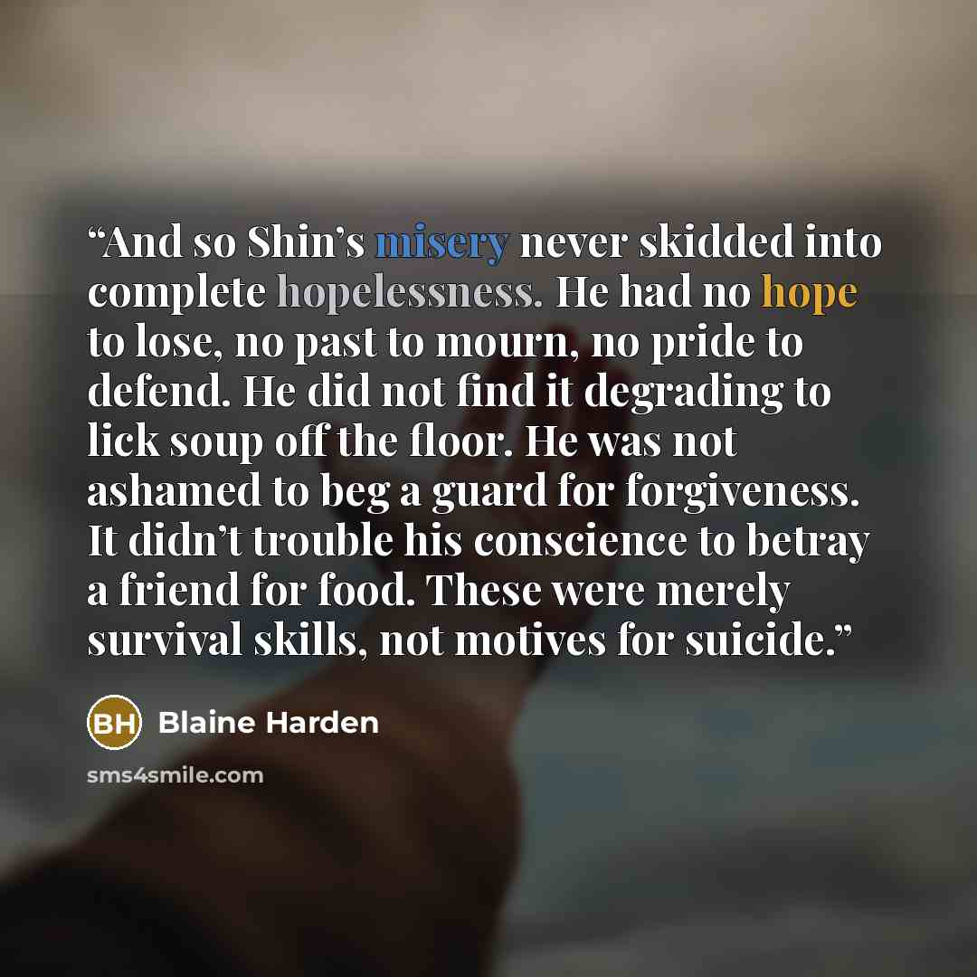 “And so Shin’s misery never skidded into complete hopelessness. He had no hope to lose, no past to mourn, no pride to defend. He did not find it degrading to lick soup off the floor. He was not ashamed to beg a guard for forgiveness. It didn’t trouble his conscience to betray a friend for food…” quote by Blaine Harden