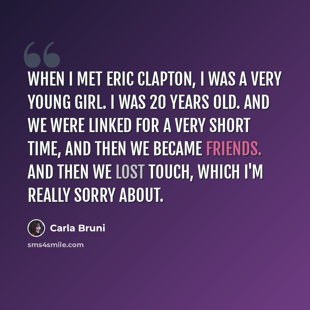 “When I met Eric Clapton, I was a very young girl. I was 20 years old. And we were linked for a very short time, and then we became friends. And then we lost touch, which I'm really sorry about.” quote by Carla Bruni