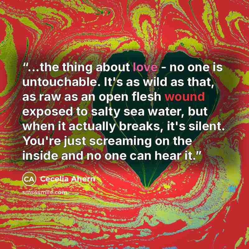 “...the thing about love - no one is untouchable. It's as wild as that, as raw as an open flesh wound exposed to salty sea water, but when it actually breaks, it's silent. You're just screaming on the inside and no one can hear it.” quote by Cecelia Ahern