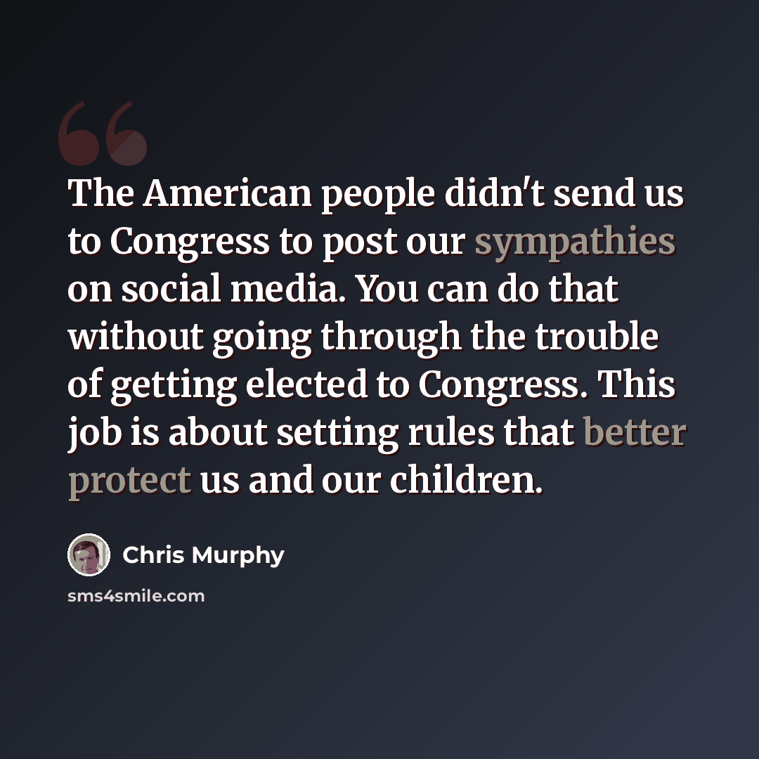 “The American people didn't send us to Congress to post our sympathies on social media. You can do that without going through the trouble of getting elected to Congress. This job is about setting rules that better protect us and our children.” quote by Chris Murphy
