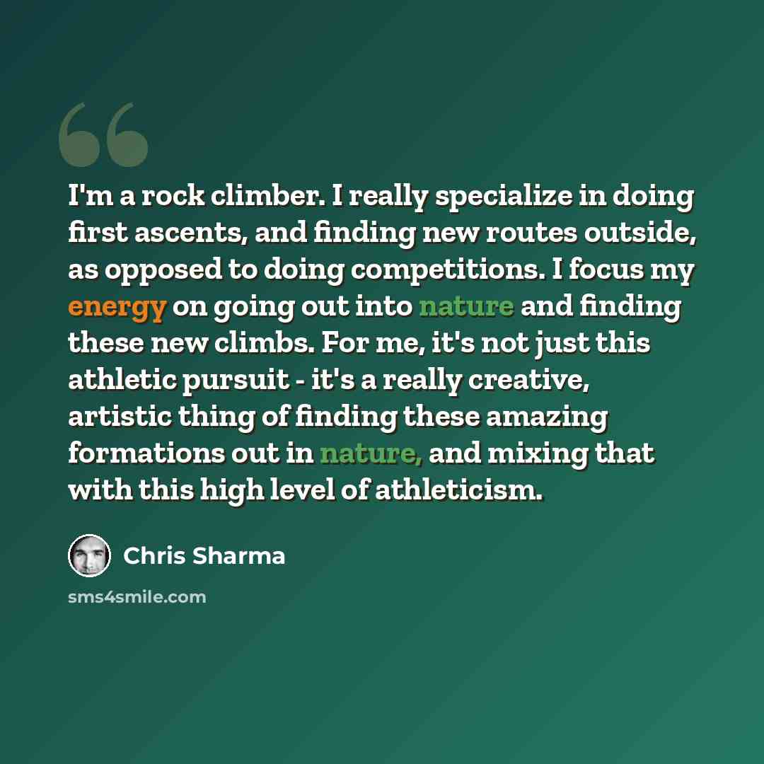 “I'm a rock climber. I really specialize in doing first ascents, and finding new routes outside, as opposed to doing competitions. I focus my energy on going out into nature and finding these new climbs. For me, it's not just this athletic pursuit - it's a really creative, artistic thing of finding…” quote by Chris Sharma