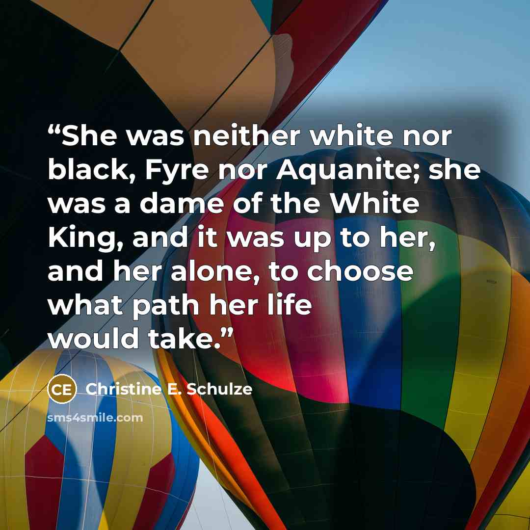 “She was neither white nor black, Fyre nor Aquanite; she was a dame of the White King, and it was up to her, and her alone, to choose what path her life would take.” quote by Christine E. Schulze