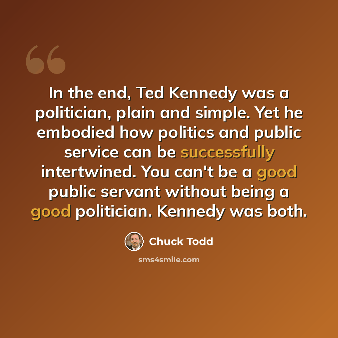 “In the end, Ted Kennedy was a politician, plain and simple. Yet he embodied how politics and public service can be successfully intertwined. You can't be a good public servant without being a good politician. Kennedy was both.” quote by Chuck Todd