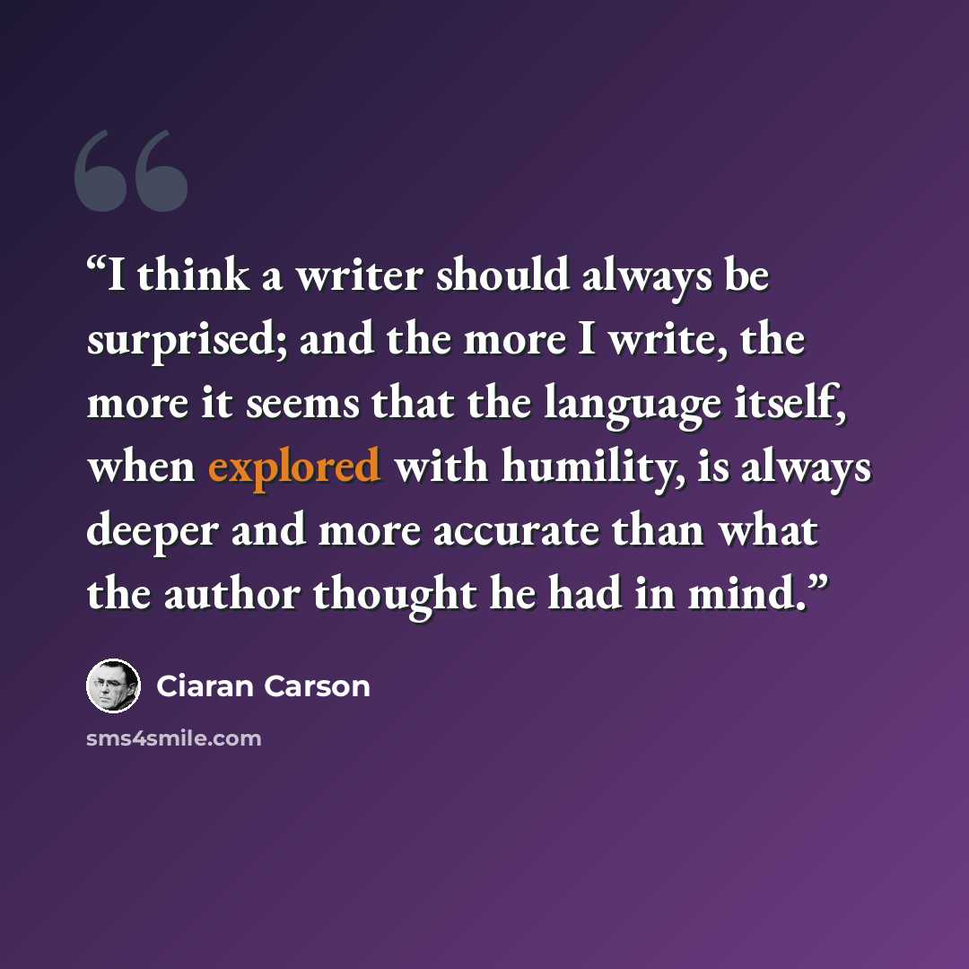 “I think a writer should always be surprised; and the more I write, the more it seems that the language itself, when explored with humility, is always deeper and more accurate than what the author thought he had in mind.” quote by Ciaran Carson