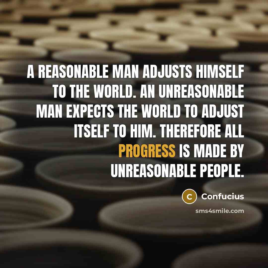 “A reasonable man adjusts himself to the world. An unreasonable man expects the world to adjust itself to him. Therefore all progress is made by unreasonable people.” quote by Confucius