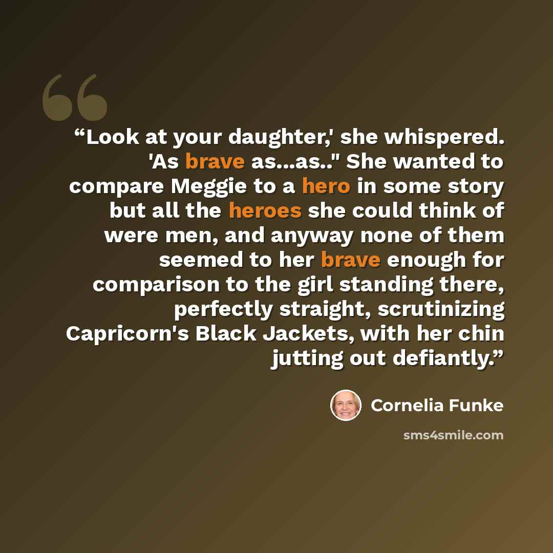 “Look at your daughter,' she whispered. 'As brave as...as.." She wanted to compare Meggie to a hero in some story but all the heroes she could think of were men, and anyway none of them seemed to her brave enough for comparison to the girl standing there, perfectly straight, scrutinizing…” quote by Cornelia Funke