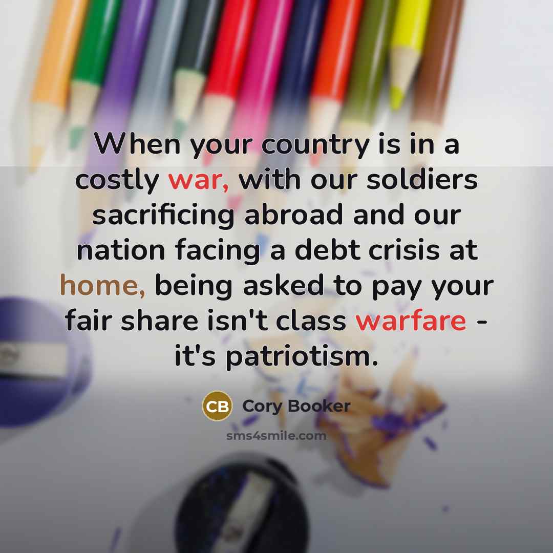 “When your country is in a costly war, with our soldiers sacrificing abroad and our nation facing a debt crisis at home, being asked to pay your fair share isn't class warfare - it's patriotism.” quote by Cory Booker