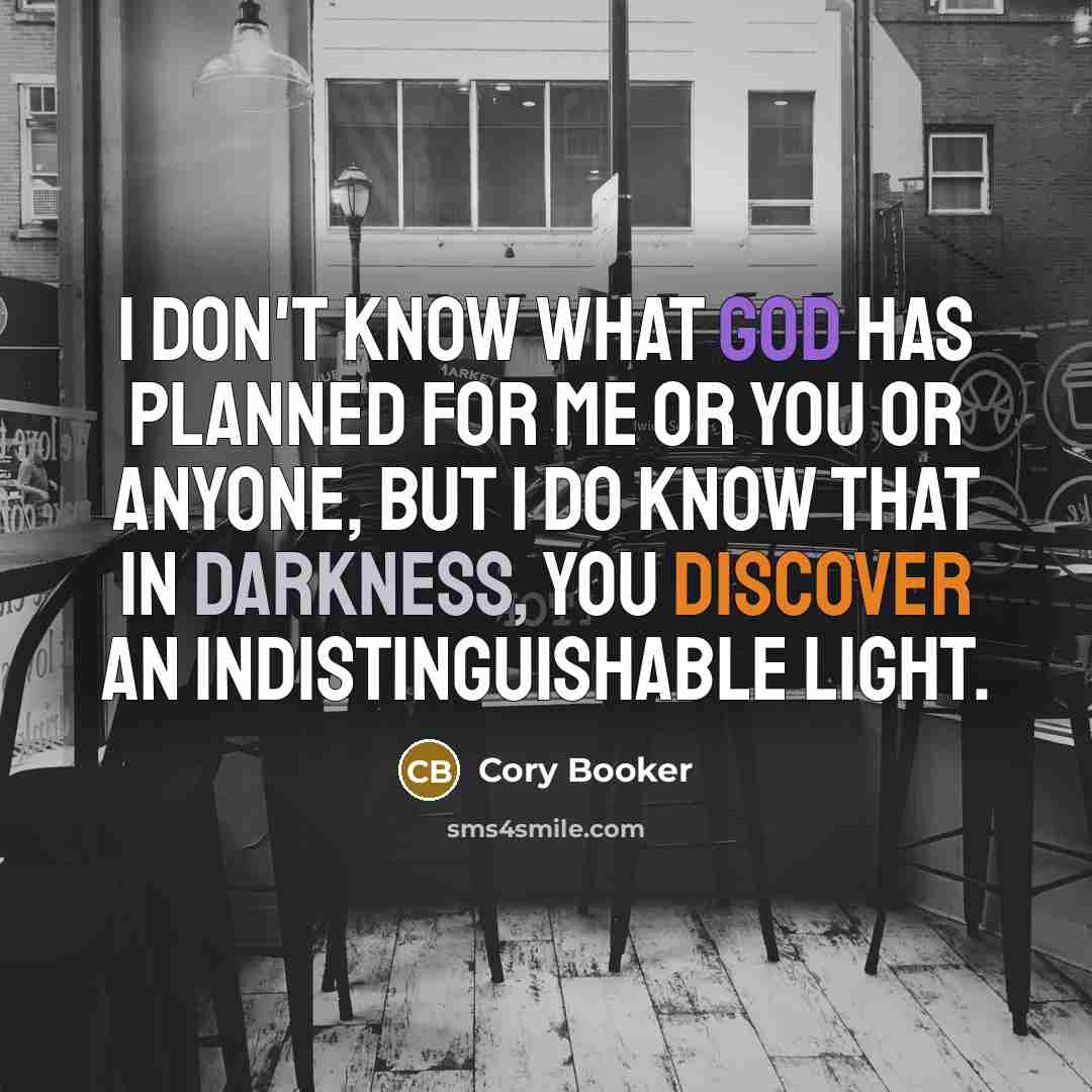 “I don't know what God has planned for me or you or anyone, but I do know that in darkness, you discover an indistinguishable light.” quote by Cory Booker