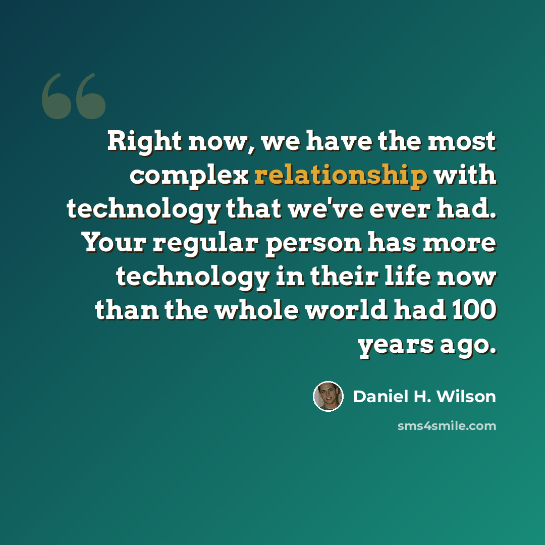 “Right now, we have the most complex relationship with technology that we've ever had. Your regular person has more technology in their life now than the whole world had 100 years ago.” quote by Daniel H. Wilson