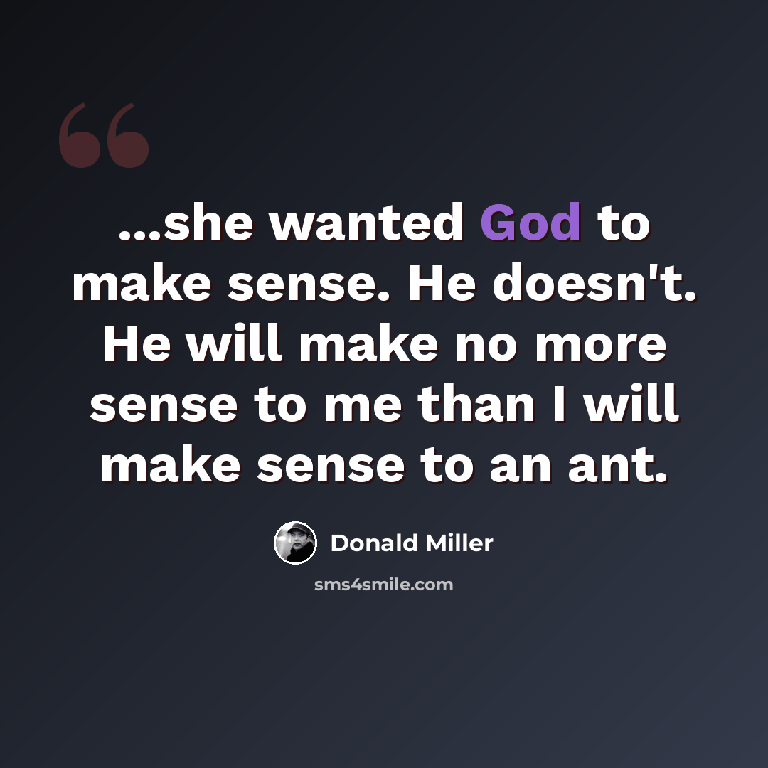 “...she wanted God to make sense. He doesn't. He will make no more sense to me than I will make sense to an ant.” quote by Donald Miller