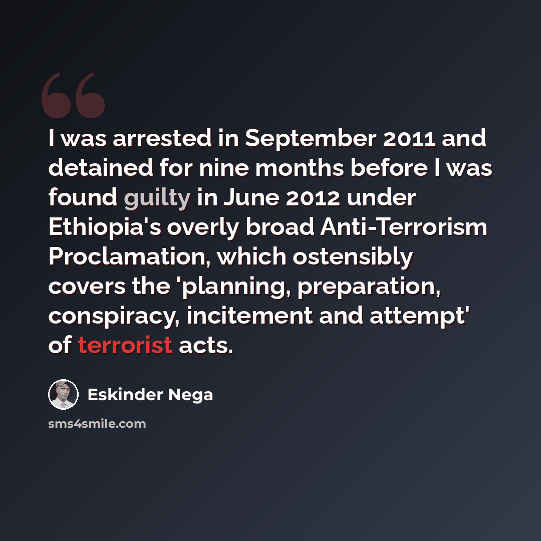 “I was arrested in September 2011 and detained for nine months before I was found guilty in June 2012 under Ethiopia's overly broad Anti-Terrorism Proclamation, which ostensibly covers the 'planning, preparation, conspiracy, incitement and attempt' of terrorist acts.” quote by Eskinder Nega