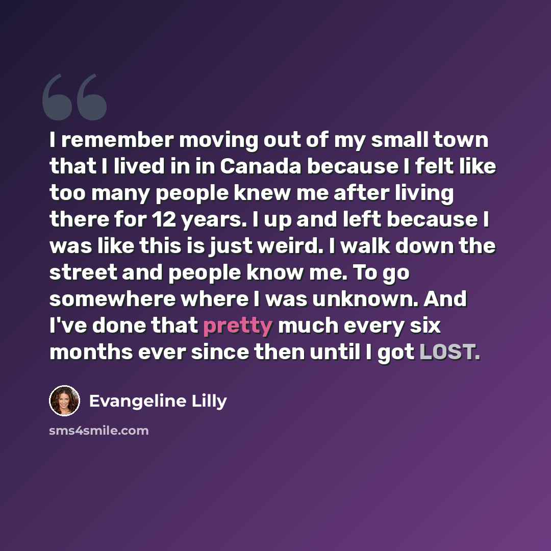 “I remember moving out of my small town that I lived in in Canada because I felt like too many people knew me after living there for 12 years. I up and left because I was like this is just weird. I walk down the street and people know me. To go somewhere where I was unknown. And I've done that…” quote by Evangeline Lilly