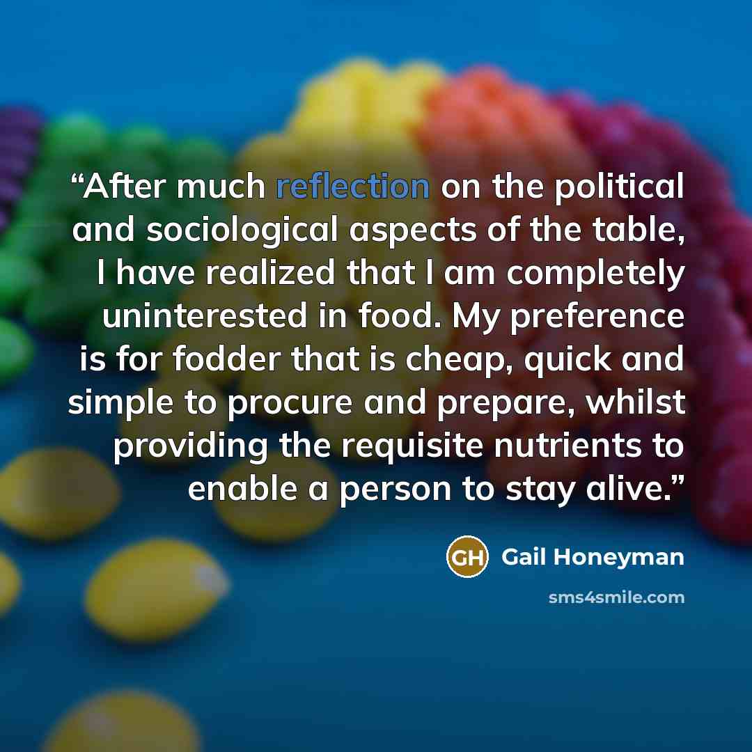 “After much reflection on the political and sociological aspects of the table, I have realized that I am completely uninterested in food. My preference is for fodder that is cheap, quick and simple to procure and prepare, whilst providing the requisite nutrients to enable a person to stay alive.” quote by Gail Honeyman