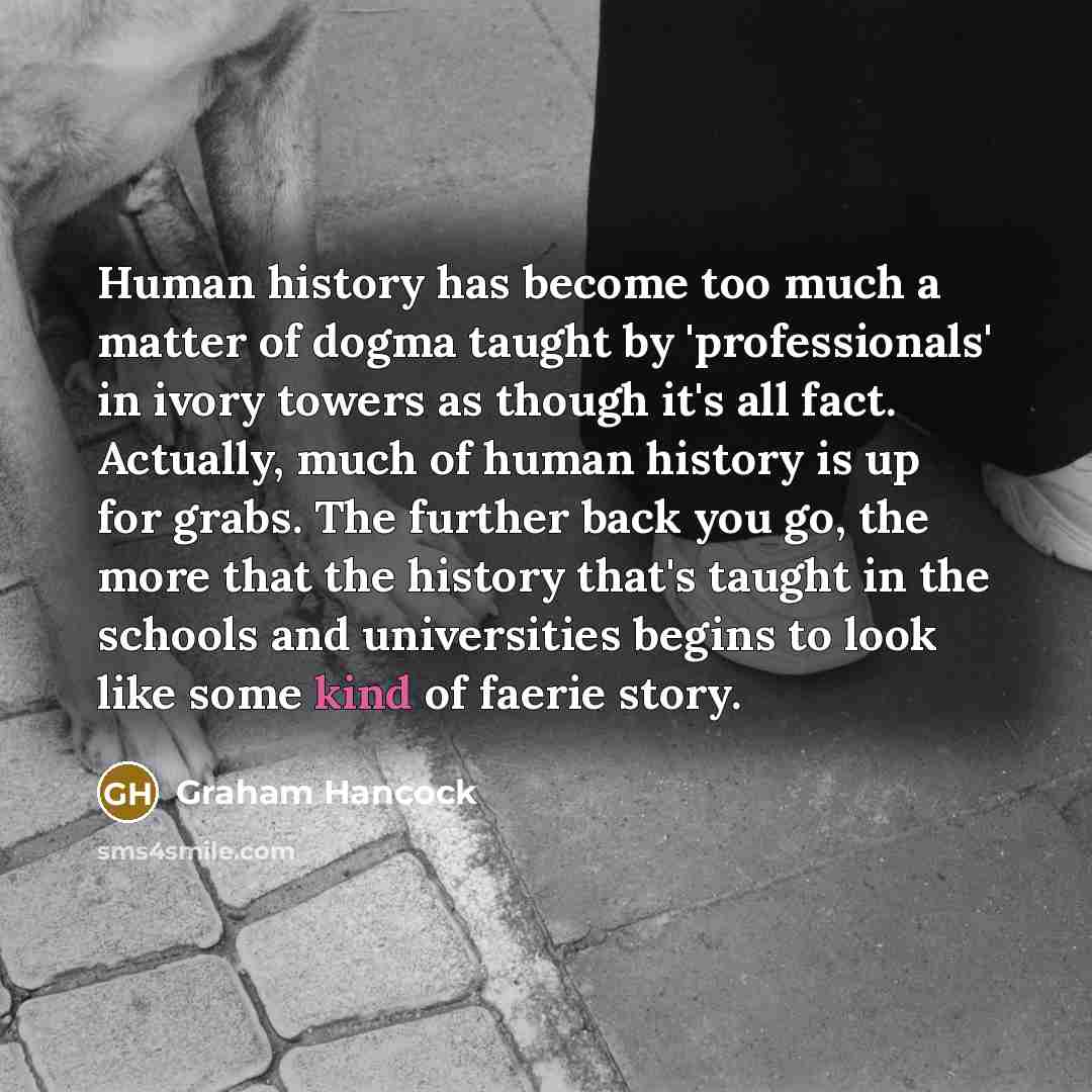 “Human history has become too much a matter of dogma taught by 'professionals' in ivory towers as though it's all fact. Actually, much of human history is up for grabs. The further back you go, the more that the history that's taught in the schools and universities begins to look like some kind of…” quote by Graham Hancock