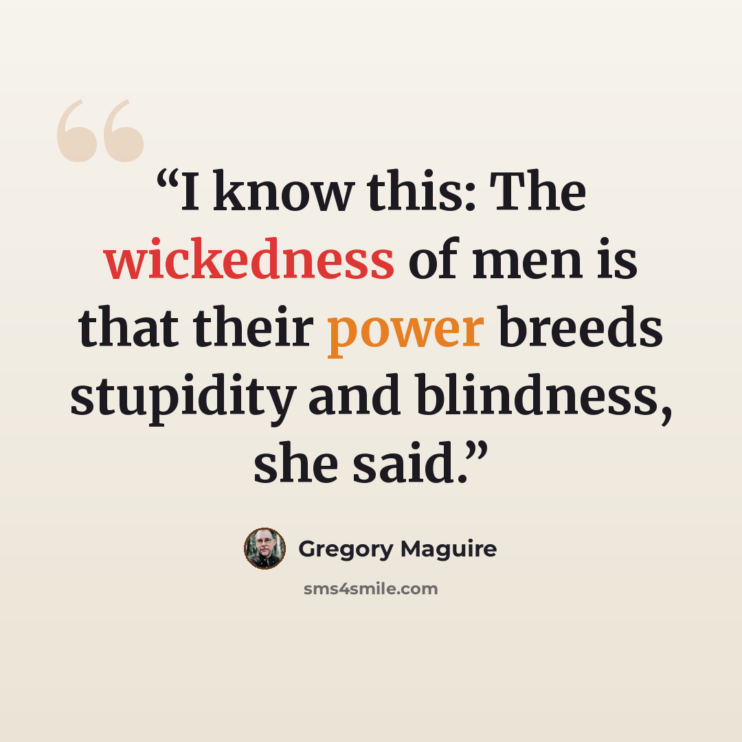 “I know this: The wickedness of men is that their power breeds stupidity and blindness, she said.” quote by Gregory Maguire