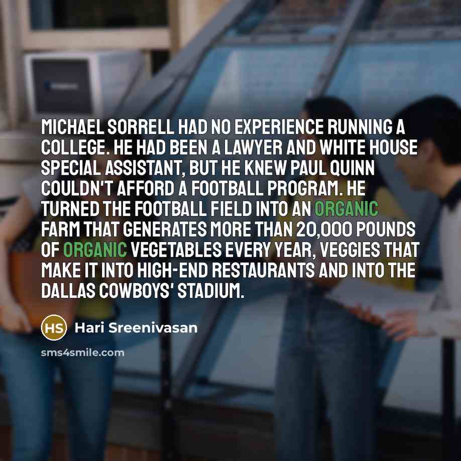 “Michael Sorrell had no experience running a college. He had been a lawyer and White House special assistant, but he knew Paul Quinn couldn't afford a football program. He turned the football field into an organic farm that generates more than 20,000 pounds of organic vegetables every year, veggies…” quote by Hari Sreenivasan