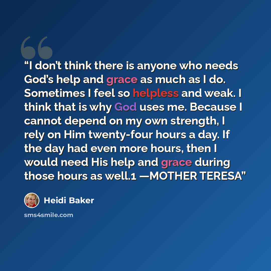 “I don’t think there is anyone who needs God’s help and grace as much as I do. Sometimes I feel so helpless and weak. I think that is why God uses me. Because I cannot depend on my own strength, I rely on Him twenty-four hours a day. If the day had even more hours, then I would need His help and…” quote by Heidi Baker