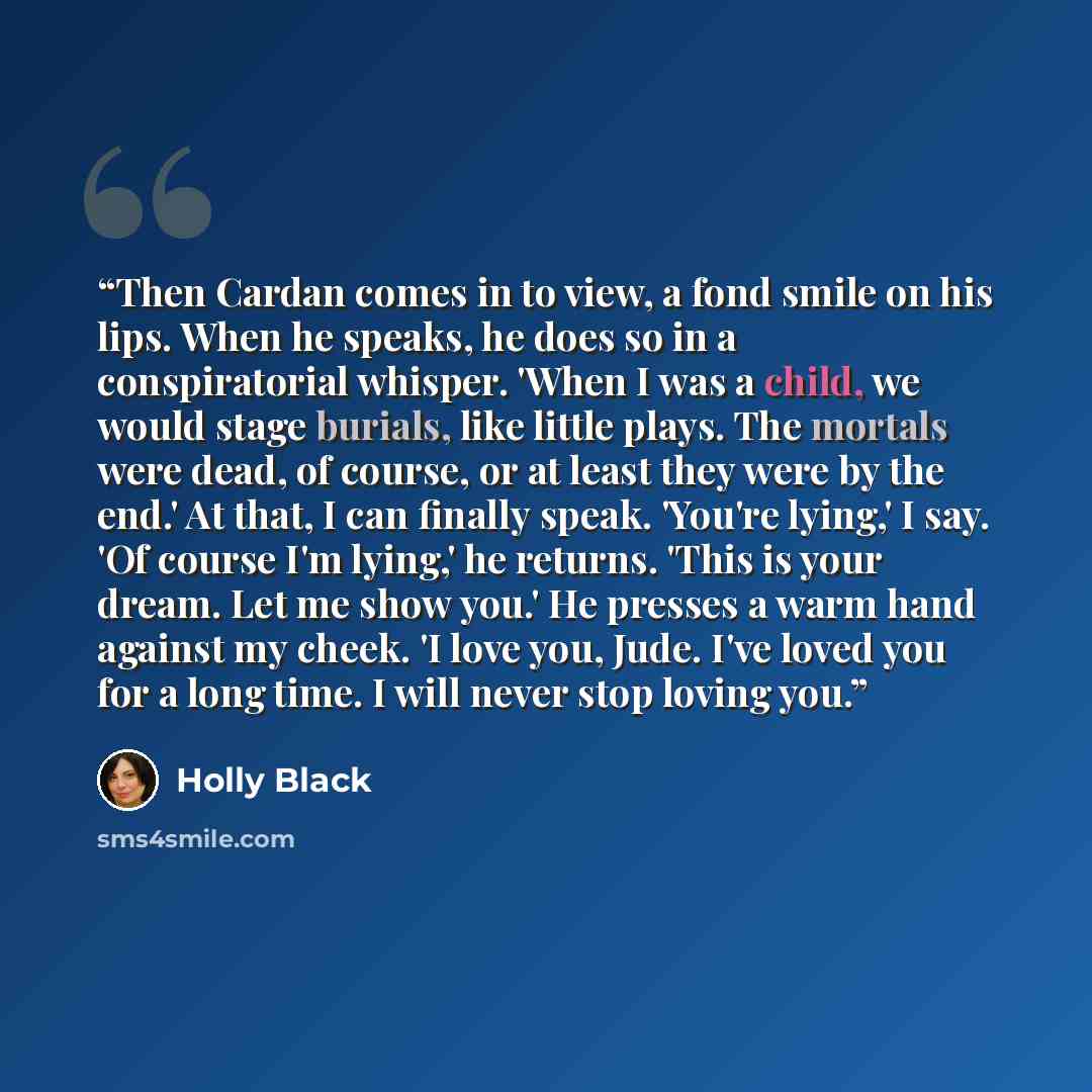 “Then Cardan comes in to view, a fond smile on his lips. When he speaks, he does so in a conspiratorial whisper. 'When I was a child, we would stage burials, like little plays. The mortals were dead, of course, or at least they were by the end.' At that, I can finally speak. 'You're lying,' I say…” quote by Holly Black