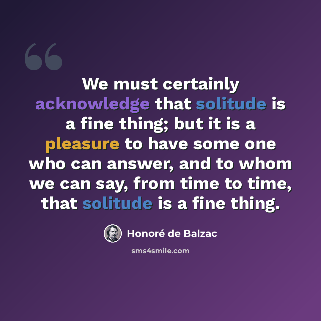 “We must certainly acknowledge that solitude is a fine thing; but it is a pleasure to have some one who can answer, and to whom we can say, from time to time, that solitude is a fine thing.” quote by Honore de Balzac