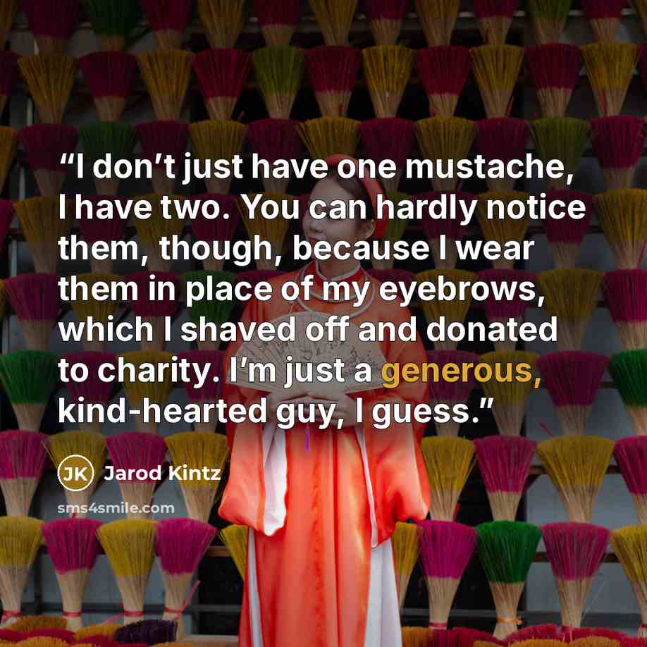 “I don’t just have one mustache, I have two. You can hardly notice them, though, because I wear them in place of my eyebrows, which I shaved off and donated to charity. I’m just a generous, kind-hearted guy, I guess.” quote by Jarod Kintz