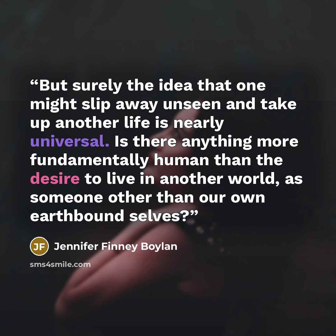 “But surely the idea that one might slip away unseen and take up another life is nearly universal. Is there anything more fundamentally human than the desire to live in another world, as someone other than our own earthbound selves?” quote by Jennifer Finney Boylan
