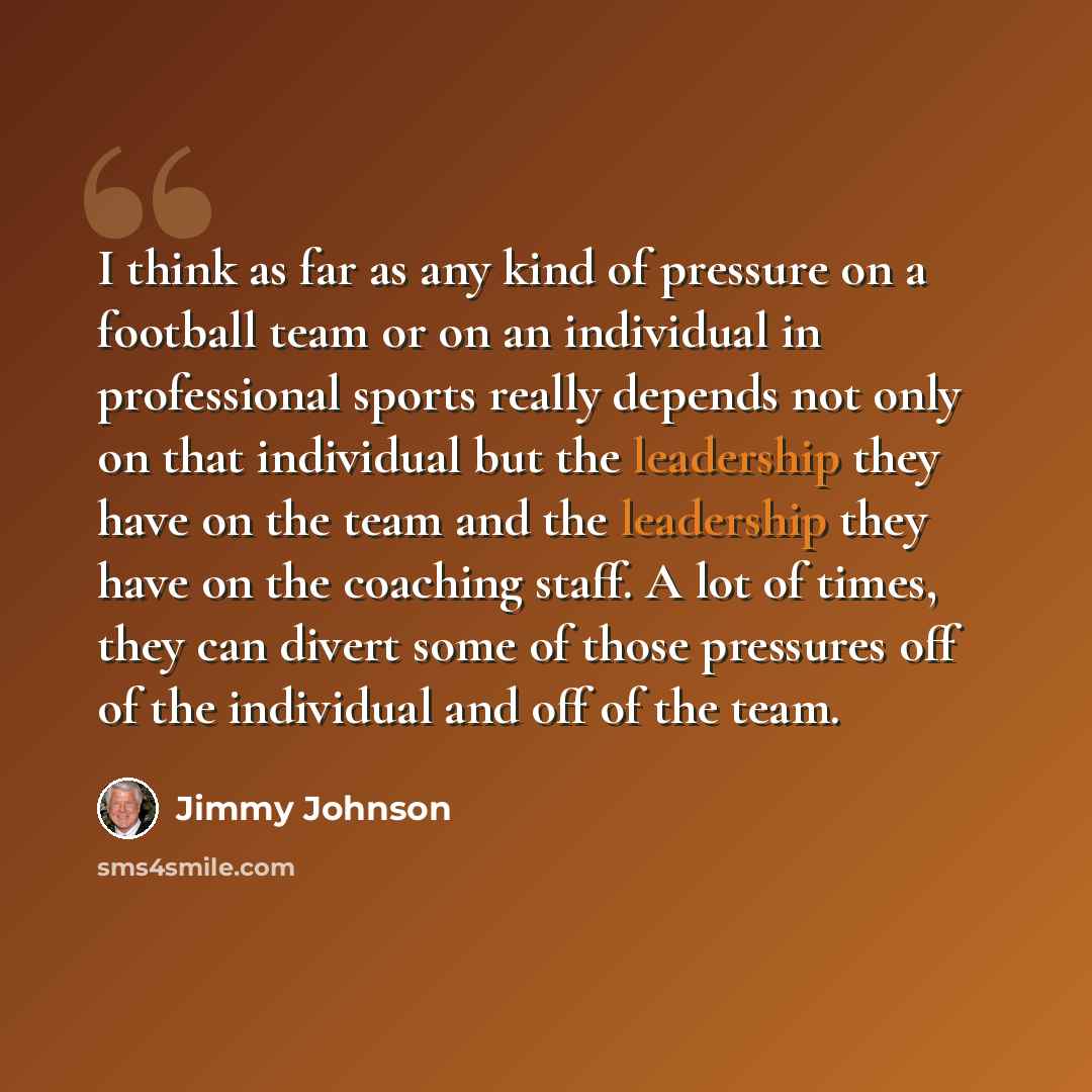 “I think as far as any kind of pressure on a football team or on an individual in professional sports really depends not only on that individual but the leadership they have on the team and the leadership they have on the coaching staff. A lot of times, they can divert some of those pressures off…” quote by Jimmy Johnson