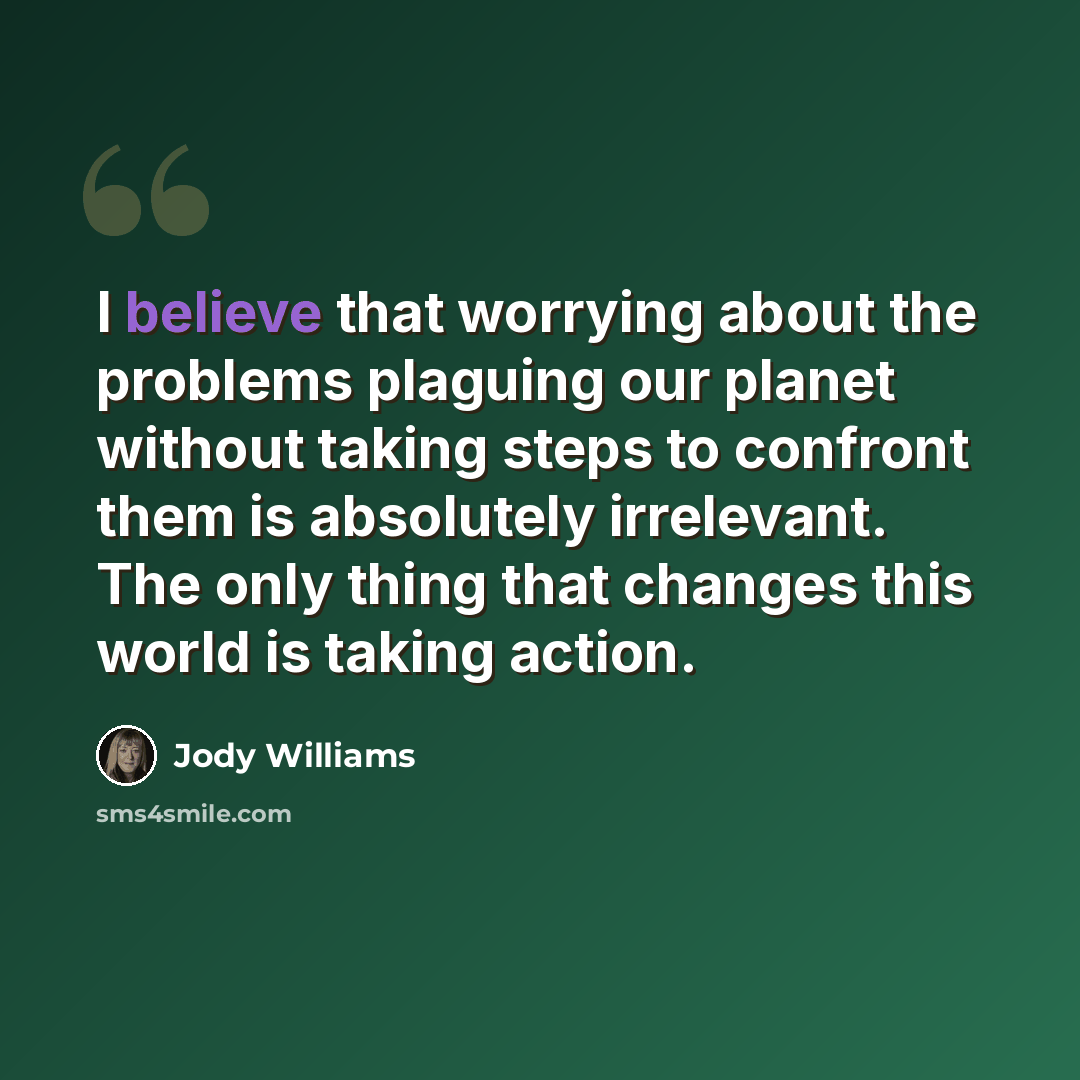 “I believe that worrying about the problems plaguing our planet without taking steps to confront them is absolutely irrelevant. The only thing that changes this world is taking action.” quote by Jody Williams