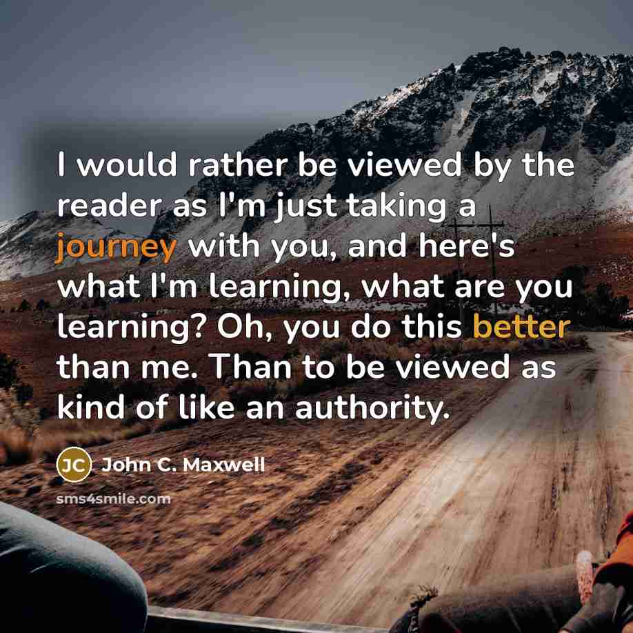 “I would rather be viewed by the reader as I'm just taking a journey with you, and here's what I'm learning, what are you learning? Oh, you do this better than me. Than to be viewed as kind of like an authority.” quote by John C. Maxwell