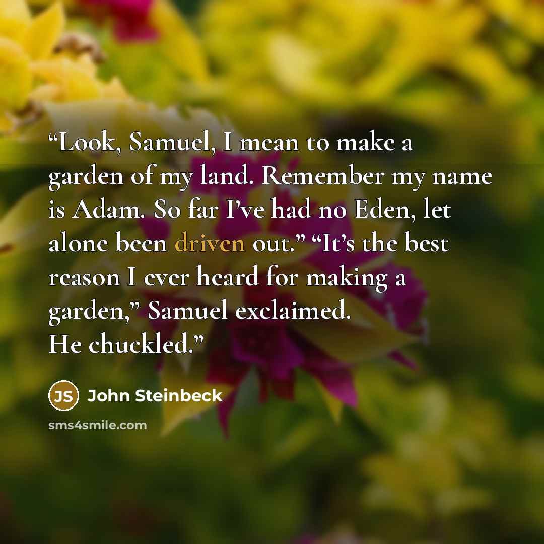 “Look, Samuel, I mean to make a garden of my land. Remember my name is Adam. So far I’ve had no Eden, let alone been driven out.” “It’s the best reason I ever heard for making a garden,” Samuel exclaimed. He chuckled.” quote by John Steinbeck